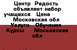 Центр “Радость“ объявляет набор учащихся › Цена ­ 1 000 - Московская обл. Услуги » Обучение. Курсы   . Московская обл.